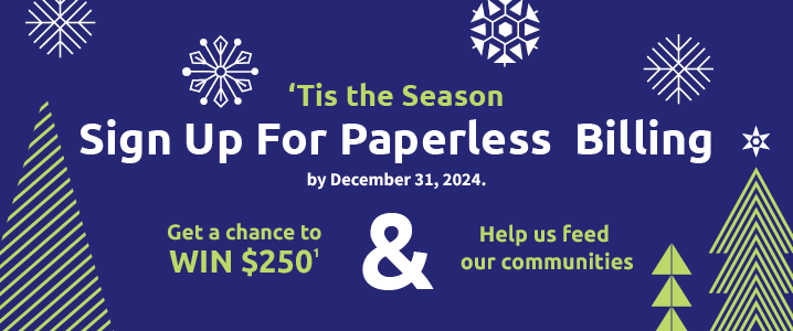 Sign up for Paperless Billing by December 31, 2024 and get a chance to win $250 and help feed our communities.